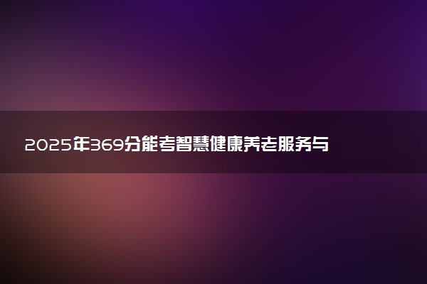 2025年369分能考智慧健康养老服务与管理专业吗 369分智慧健康养老服务与管理专业大学推荐