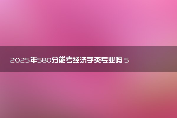 2025年580分能考经济学类专业吗 580分经济学类专业大学推荐