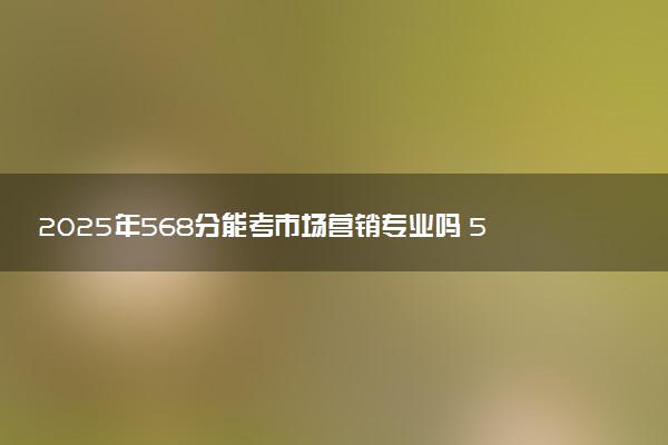 2025年568分能考市场营销专业吗 568分市场营销专业大学推荐