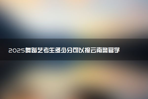 2025舞蹈艺考生多少分可以报云南警官学院