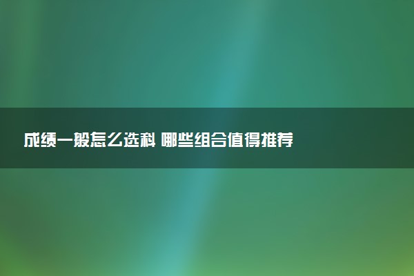 成绩一般怎么选科 哪些组合值得推荐