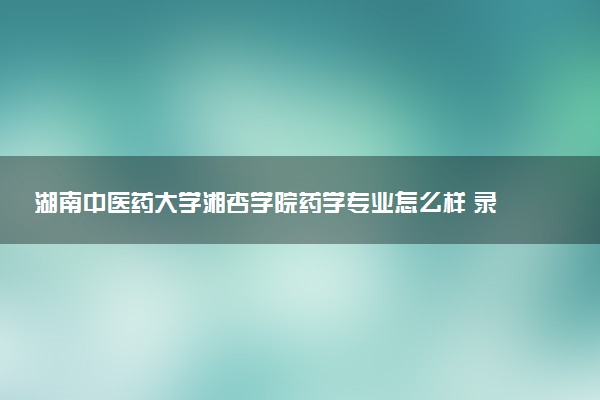 湖南中医药大学湘杏学院药学专业怎么样 录取分数线多少