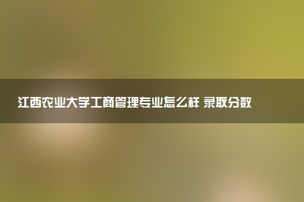 江西农业大学工商管理专业怎么样 录取分数线多少