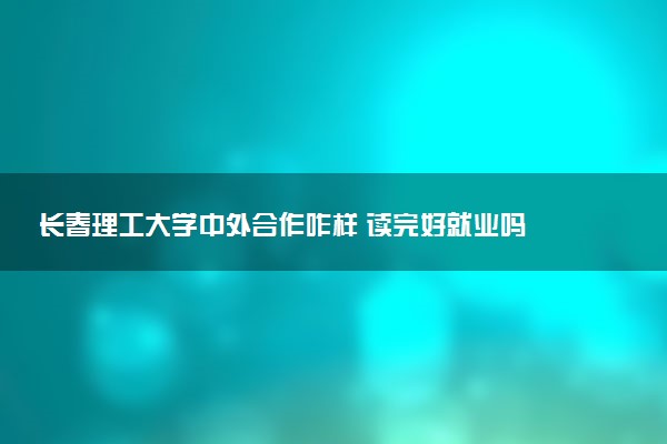 长春理工大学中外合作咋样 读完好就业吗
