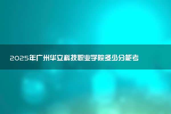 2025年广州华立科技职业学院多少分能考上 最低分及位次