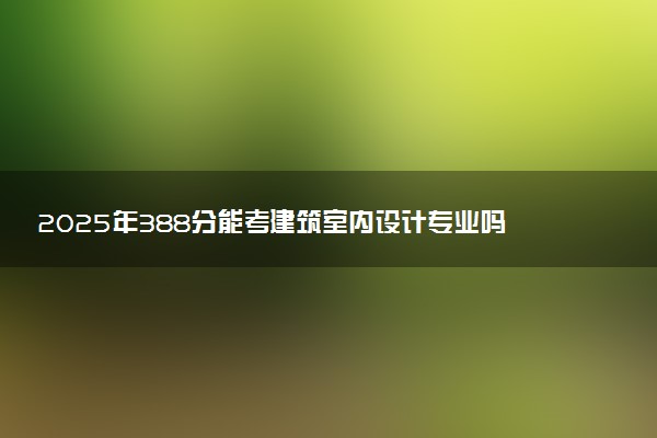 2025年388分能考建筑室内设计专业吗 388分建筑室内设计专业大学推荐
