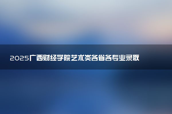 2025广西财经学院艺术类各省各专业录取分数线汇总