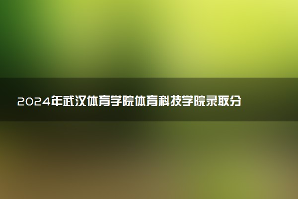 2024年武汉体育学院体育科技学院录取分数线是多少 各省最低分数线及位次
