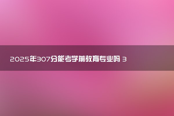 2025年307分能考学前教育专业吗 307分学前教育专业大学推荐
