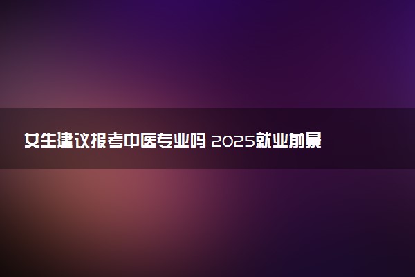 女生建议报考中医专业吗 2025就业前景如何