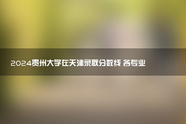 2024贵州大学在天津录取分数线 各专业分数及位次