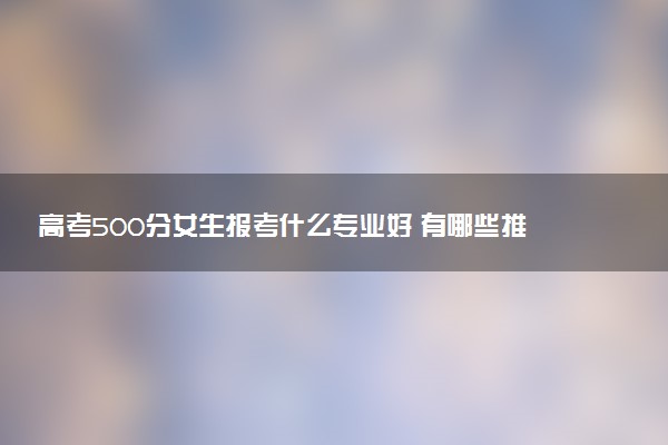 高考500分女生报考什么专业好 有哪些推荐
