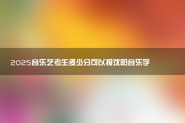 2025音乐艺考生多少分可以报沈阳音乐学院