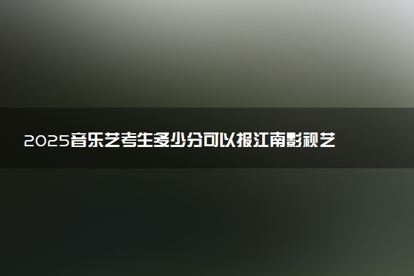 2025音乐艺考生多少分可以报江南影视艺术职业学院