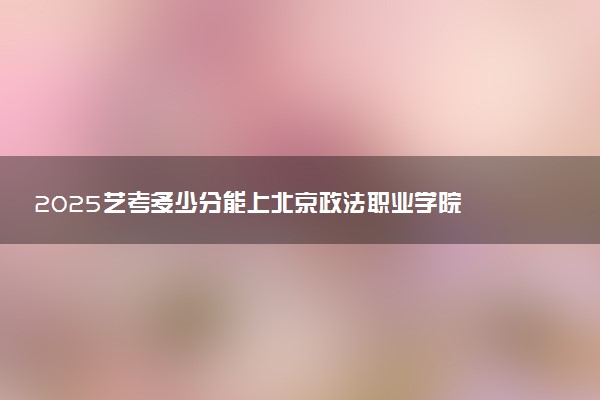 2025艺考多少分能上北京政法职业学院 最低分数线是多少