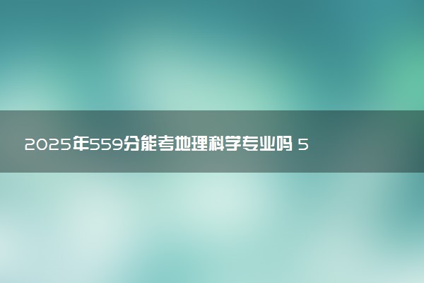 2025年559分能考地理科学专业吗 559分地理科学专业大学推荐