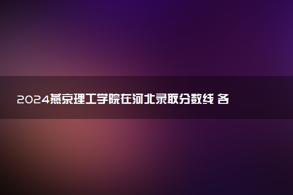 2024燕京理工学院在河北录取分数线 各专业分数及位次