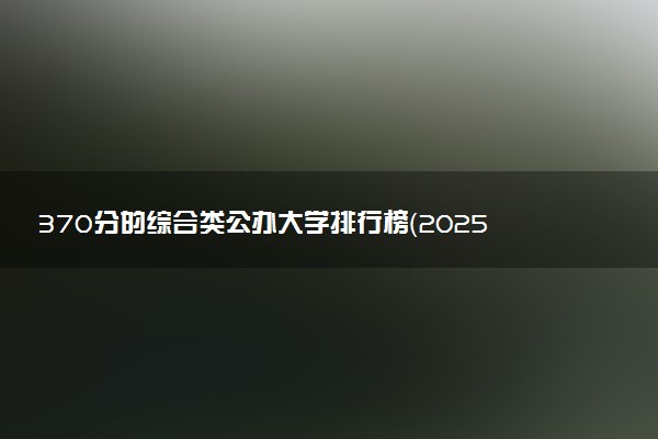 370分的综合类公办大学排行榜（2025考生参考)