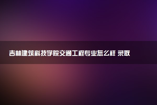 吉林建筑科技学院交通工程专业怎么样 录取分数线多少