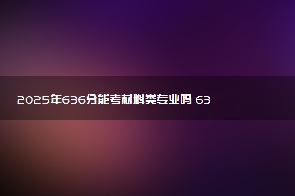 2025年636分能考材料类专业吗 636分材料类专业大学推荐