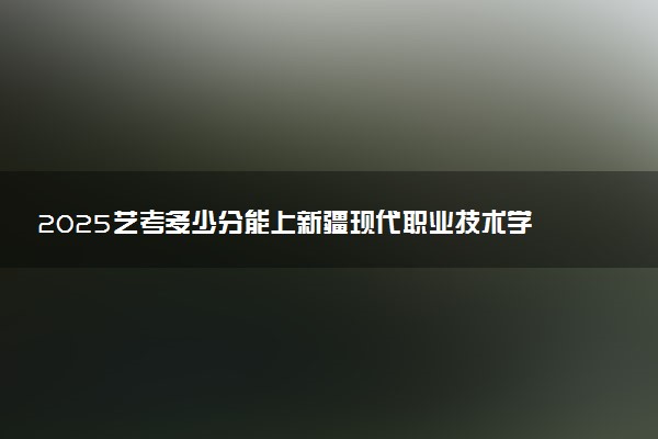 2025艺考多少分能上新疆现代职业技术学院 最低分数线是多少