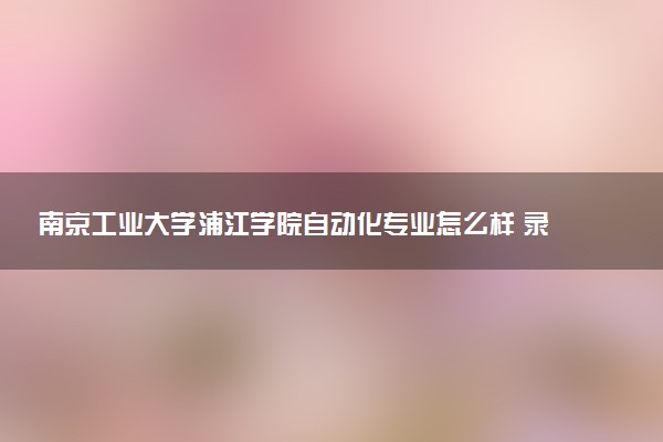 南京工业大学浦江学院自动化专业怎么样 录取分数线多少