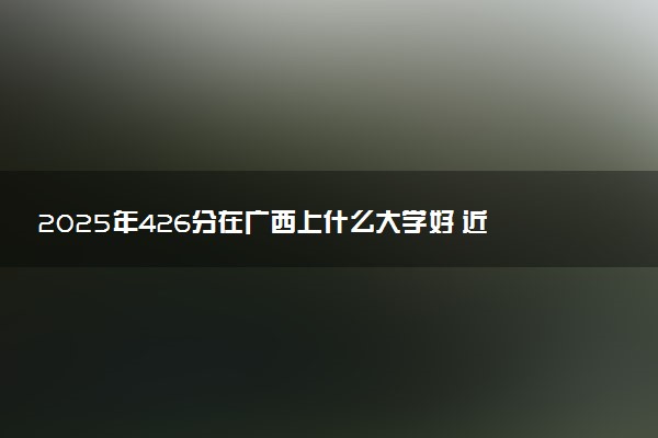 2025年426分在广西上什么大学好 近三年录取分数线是多少