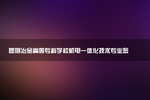 昆明冶金高等专科学校机电一体化技术专业怎么样 录取分数线多少