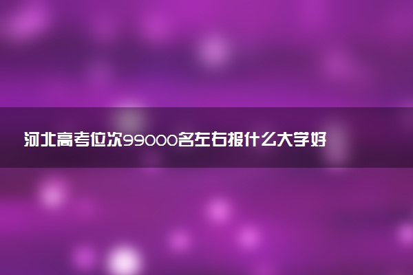 河北高考位次99000名左右报什么大学好（2025年参考）