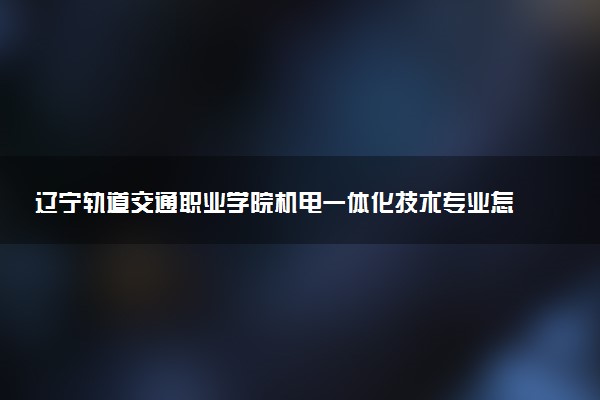 辽宁轨道交通职业学院机电一体化技术专业怎么样 录取分数线多少