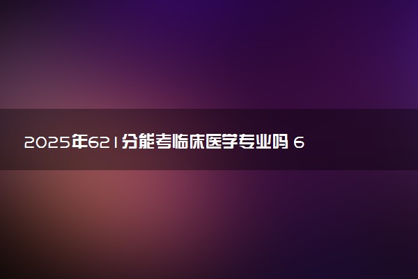 2025年621分能考临床医学专业吗 621分临床医学专业大学推荐