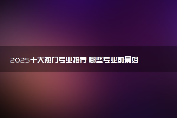 2025十大热门专业推荐 哪些专业前景好
