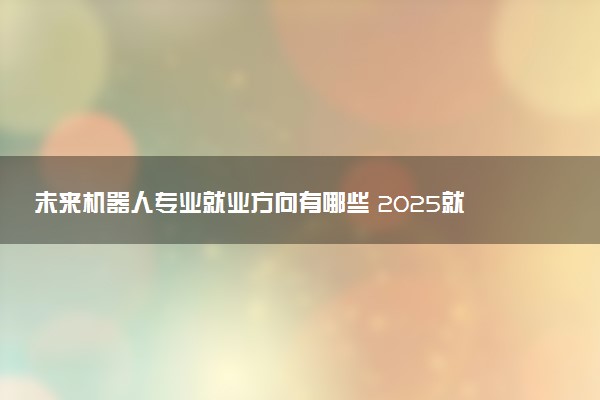 未来机器人专业就业方向有哪些 2025就业前景如何