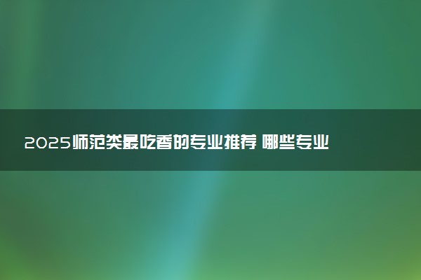 2025师范类最吃香的专业推荐 哪些专业前景好