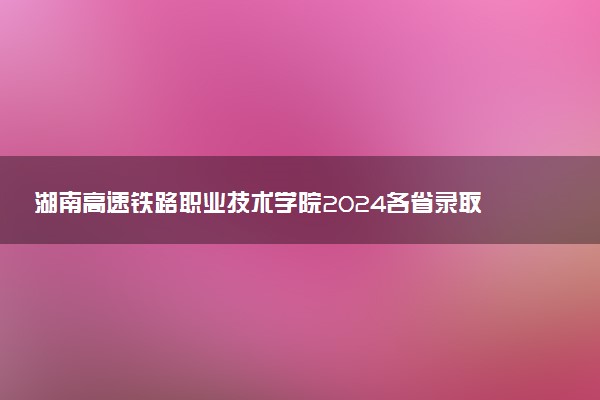 湖南高速铁路职业技术学院2024各省录取分数线及最低位次是多少