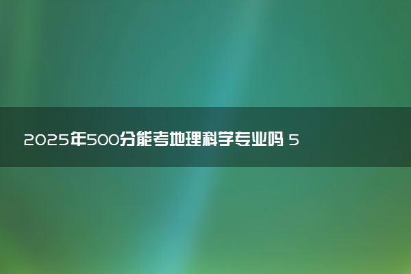 2025年500分能考地理科学专业吗 500分地理科学专业大学推荐