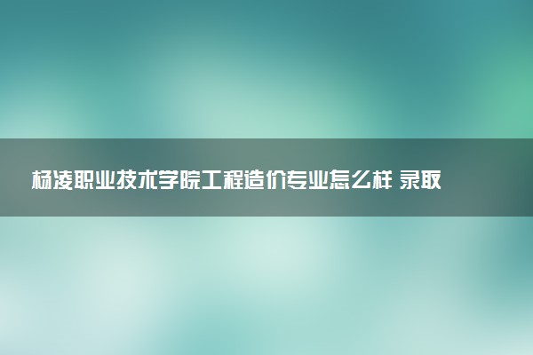 杨凌职业技术学院工程造价专业怎么样 录取分数线多少