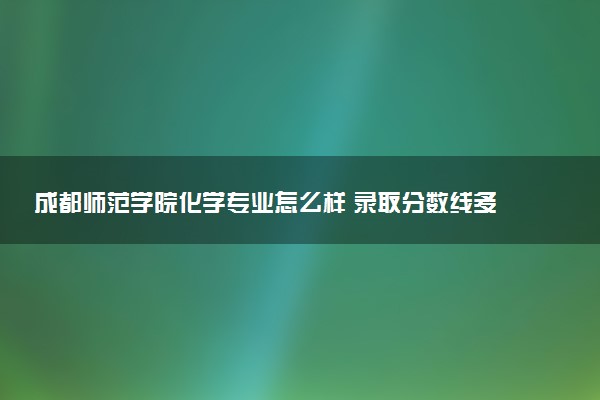 成都师范学院化学专业怎么样 录取分数线多少