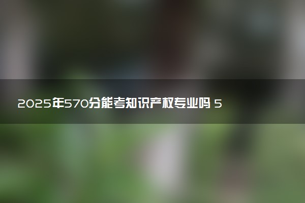 2025年570分能考知识产权专业吗 570分知识产权专业大学推荐