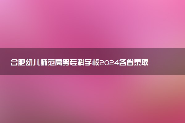 合肥幼儿师范高等专科学校2024各省录取分数线及最低位次是多少