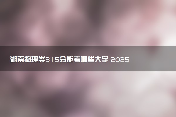 湖南物理类315分能考哪些大学 2025考生稳上的大学名单