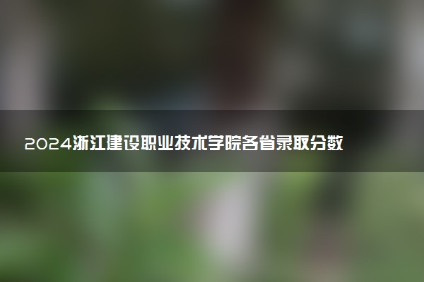 2024浙江建设职业技术学院各省录取分数线是多少 最低分及位次
