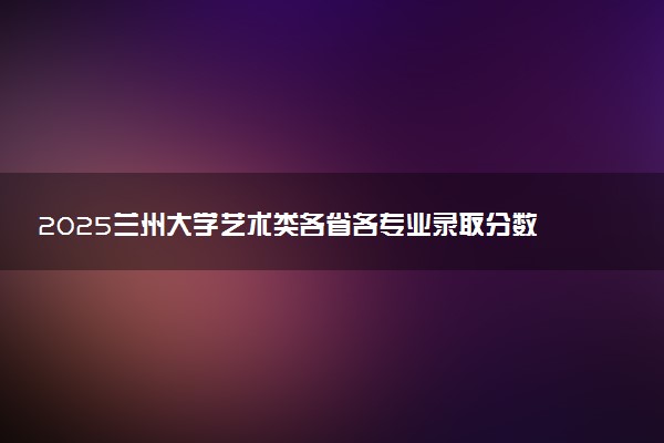 2025兰州大学艺术类各省各专业录取分数线汇总
