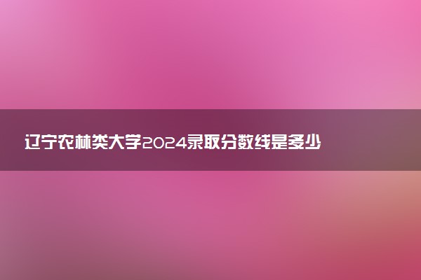 辽宁农林类大学2024录取分数线是多少 什么学校好