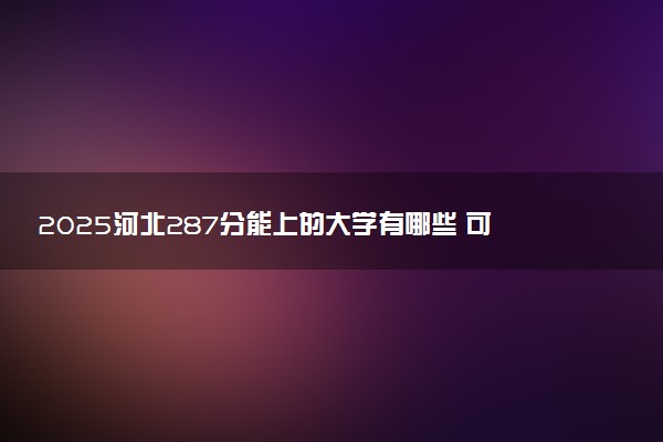 2025河北287分能上的大学有哪些 可以报考院校名单