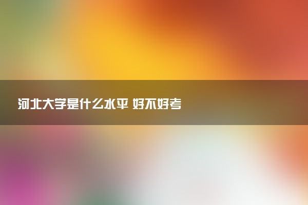 河北大学是什么水平 好不好考