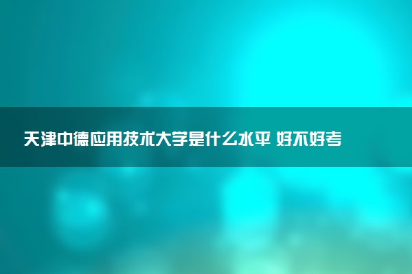 天津中德应用技术大学是什么水平 好不好考