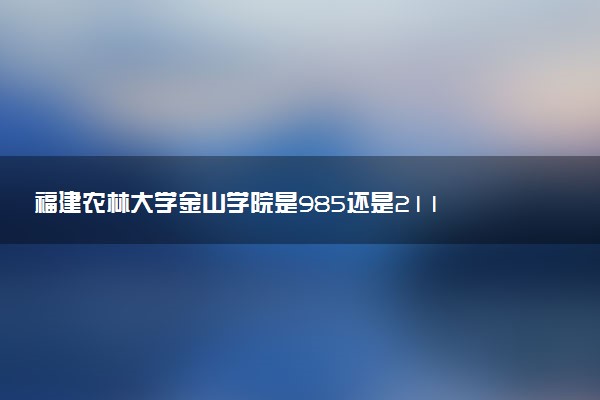 福建农林大学金山学院是985还是211 含金量怎么样