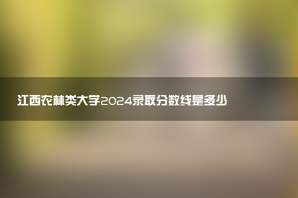 江西农林类大学2024录取分数线是多少 什么学校好