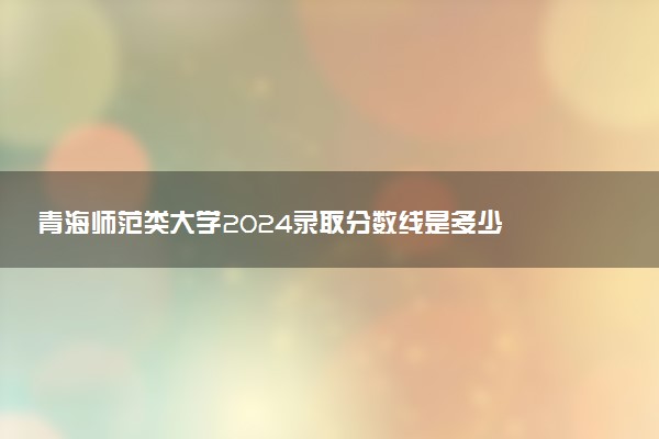 青海师范类大学2024录取分数线是多少 什么学校好